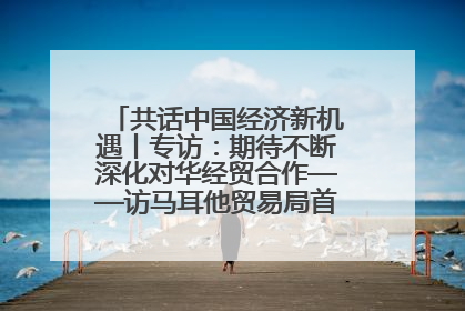 共话中国经济新机遇丨专访：期待不断深化对华经贸合作——访马耳他贸易局首席执行官布蒂吉格