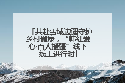 共赴雪域边疆守护乡村健康，“韩红爱心·百人援疆”线下线上进行时