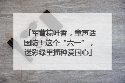 军营粽叶香，童声话国防！这个“六一”，迷彩绿里播种爱国心