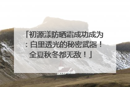 初源漾防晒霜成功成为：白里透光的秘密武器！全夏秋冬都无敌！