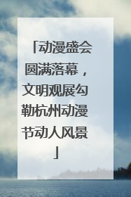 动漫盛会圆满落幕，文明观展勾勒杭州动漫节动人风景