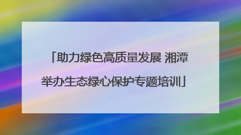 助力绿色高质量发展 湘潭举办生态绿心保护专题培训