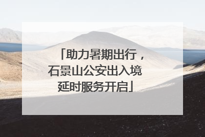 助力暑期出行，石景山公安出入境延时服务开启