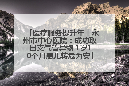 医疗服务提升年丨永州市中心医院：成功取出支气管异物 1岁10个月患儿转危为安