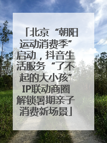 北京“朝阳运动消费季”启动，抖音生活服务“了不起的大小孩”IP联动商圈解锁暑期亲子消费新场景