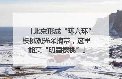北京形成“环六环”樱桃观光采摘带，这里能买“明星樱桃”