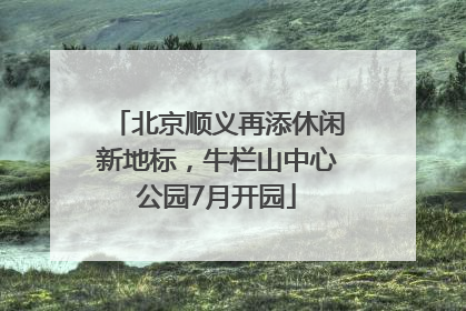 北京顺义再添休闲新地标，牛栏山中心公园7月开园