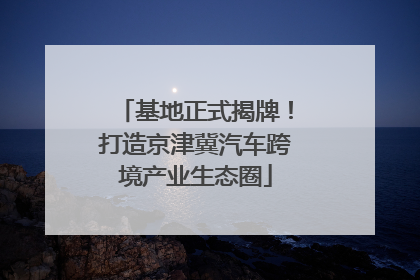 基地正式揭牌！打造京津冀汽车跨境产业生态圈