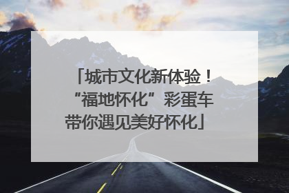 城市文化新体验！“福地怀化”彩蛋车带你遇见美好怀化