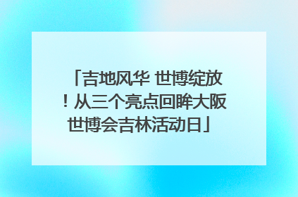 吉地风华 世博绽放！从三个亮点回眸大阪世博会吉林活动日