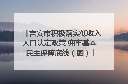 吉安市积极落实低收入人口认定政策 兜牢基本民生保障底线（图）