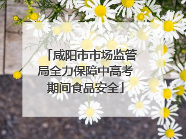 咸阳市市场监管局全力保障中高考期间食品安全