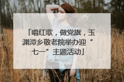 唱红歌，做党旗，玉渊潭乡敬老院举办迎“七一”主题活动