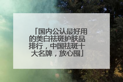 国内公认最好用的美白祛斑护肤品排行，中国祛斑十大名牌，放心囤