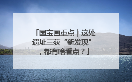 国宝画重点｜这处遗址三获“新发现”，都有啥看点？