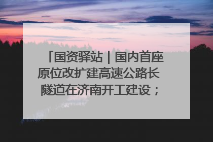 国资驿站｜国内首座原位改扩建高速公路长隧道在济南开工建设；国家能源集团一技术达国际领先水平