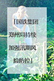 国铁集团郑州局持续加强汛期风险防控