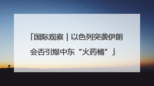 国际观察｜以色列突袭伊朗会否引爆中东“火药桶”