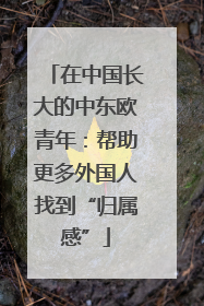 在中国长大的中东欧青年：帮助更多外国人找到“归属感”