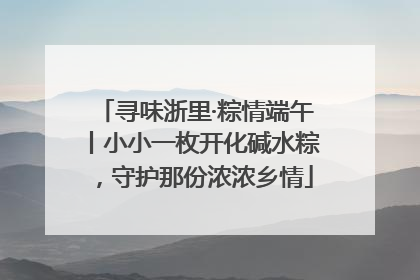 寻味浙里·粽情端午丨小小一枚开化碱水粽，守护那份浓浓乡情