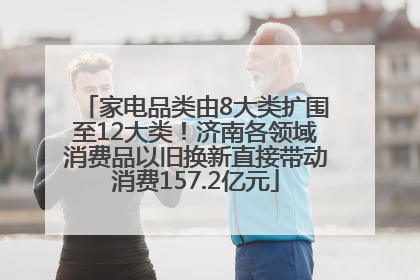 家电品类由8大类扩围至12大类！济南各领域消费品以旧换新直接带动消费157.2亿元