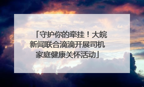 守护你的牵挂！大皖新闻联合滴滴开展司机家庭健康关怀活动