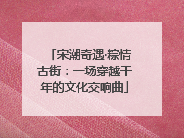 宋潮奇遇·粽情古街：一场穿越千年的文化交响曲