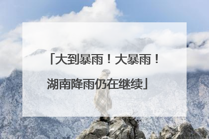 大到暴雨！大暴雨！湖南降雨仍在继续