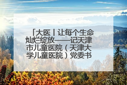 大医丨让每个生命灿烂绽放——记天津市儿童医院（天津大学儿童医院）党委书记、院长刘薇