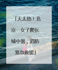 天太热！北京一女子爬长城中暑，消防紧急救援