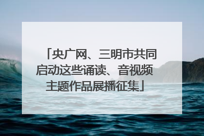 央广网、三明市共同启动这些诵读、音视频主题作品展播征集