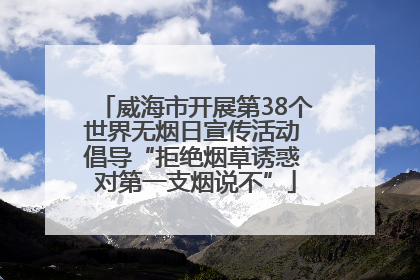 威海市开展第38个世界无烟日宣传活动 倡导“拒绝烟草诱惑 对第一支烟说不”