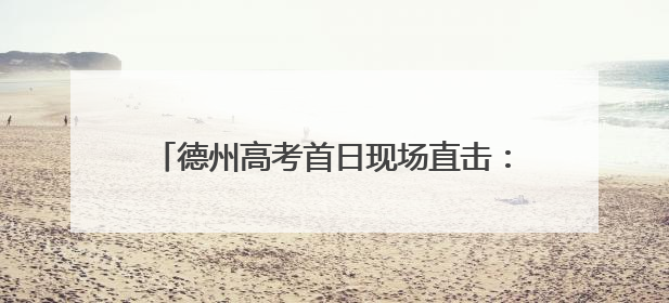 德州高考首日现场直击：今天的头条，属于你们！