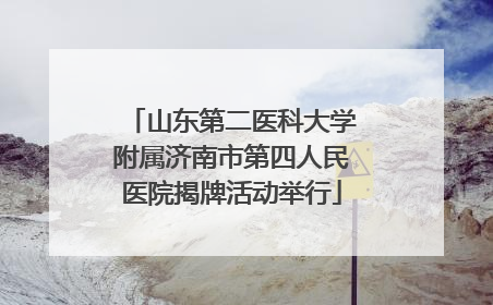 山东第二医科大学附属济南市第四人民医院揭牌活动举行