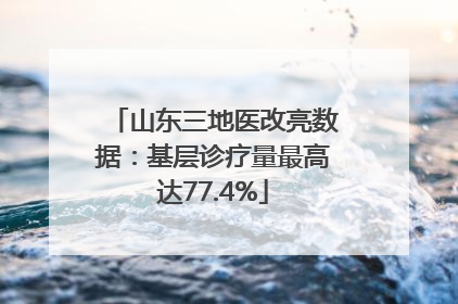 山东三地医改亮数据：基层诊疗量最高达77.4%