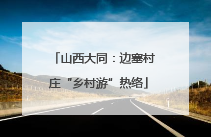 山西大同：边塞村庄“乡村游”热络