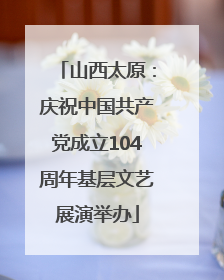 山西太原：庆祝中国共产党成立104周年基层文艺展演举办