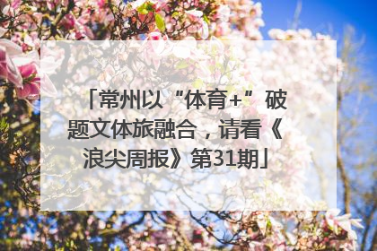 常州以“体育+”破题文体旅融合，请看《浪尖周报》第31期