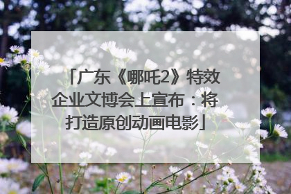 广东《哪吒2》特效企业文博会上宣布：将打造原创动画电影