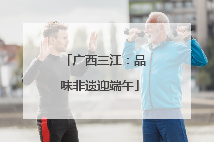 广西三江：品味非遗迎端午