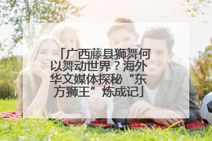 广西藤县狮舞何以舞动世界？海外华文媒体探秘“东方狮王”炼成记