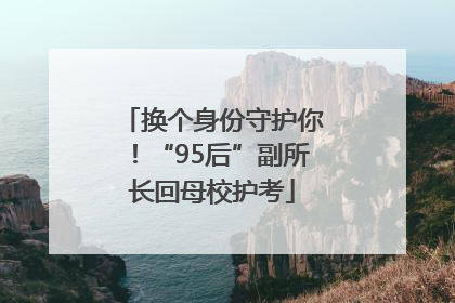 换个身份守护你！“95后”副所长回母校护考