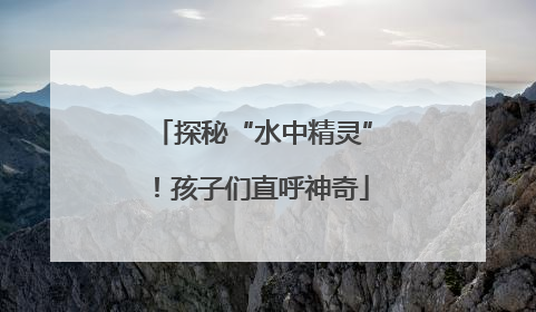 探秘“水中精灵”！孩子们直呼神奇