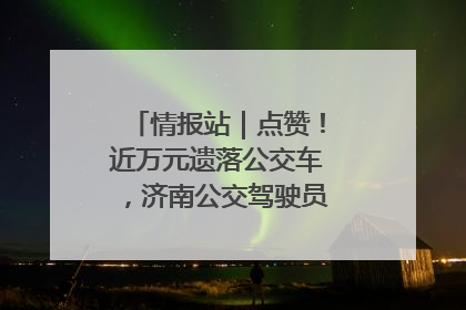 情报站｜点赞！近万元遗落公交车，济南公交驾驶员乘客接力还失主