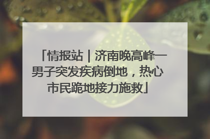 情报站｜济南晚高峰一男子突发疾病倒地，热心市民跪地接力施救