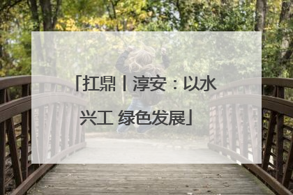 扛鼎丨淳安：以水兴工 绿色发展