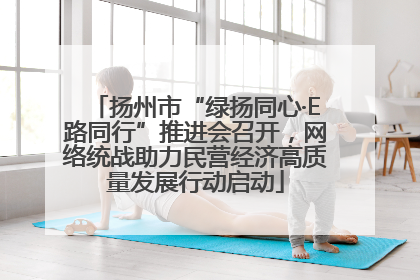扬州市“绿扬同心·E路同行”推进会召开，网络统战助力民营经济高质量发展行动启动