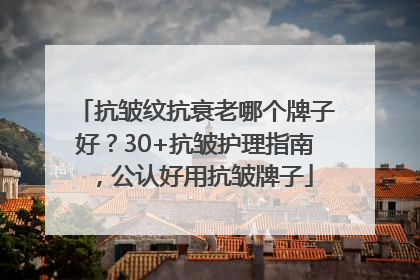抗皱纹抗衰老哪个牌子好？30+抗皱护理指南，公认好用抗皱牌子