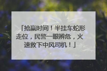 抢赢时间！半挂车蛇形走位，民警一眼辨危，火速救下中风司机！
