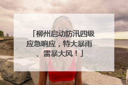 柳州启动防汛四级应急响应，特大暴雨、雷暴大风！